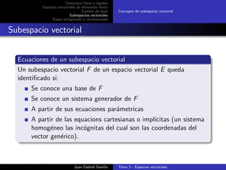 Conjuntos libres y ligados
Espacios vectoriales de dimensi´on ﬁnita
Cambio de base
Subespacios vectoriales
Bases ortogonales y ortonormales
Concepto de subespacio vectorial
Subespacio vectorial
Ecuaciones de un subespacio vectorial
Un subespacio vectorial F de un espacio vectorial E queda
identiﬁcado si:
Se conoce una base de F
Se conoce un sistema generador de F
A partir de sus ecuaciones par´ametricas
A partir de las equacions cartesianas o impl´ıcitas (un sistema
homog´eneo las inc´ognitas del cual son las coordenadas del
vector gen´erico).
Juan Gabriel Gomila Tema 3 - Espacios vectoriales
 