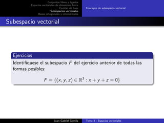 Conjuntos libres y ligados
Espacios vectoriales de dimensi´on ﬁnita
Cambio de base
Subespacios vectoriales
Bases ortogonales y ortonormales
Concepto de subespacio vectorial
Subespacio vectorial
Ejercicios
Identif´ıquese el subespacio F del ejercicio anterior de todas las
formas posibles:
F = {(x, y, z) ∈ R3
: x + y + z = 0}
Juan Gabriel Gomila Tema 3 - Espacios vectoriales
 