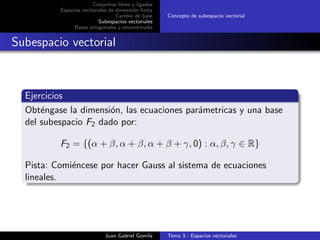 Conjuntos libres y ligados
Espacios vectoriales de dimensi´on ﬁnita
Cambio de base
Subespacios vectoriales
Bases ortogonales y ortonormales
Concepto de subespacio vectorial
Subespacio vectorial
Ejercicios
Obt´engase la dimensi´on, las ecuaciones par´ametricas y una base
del subespacio F2 dado por:
F2 = {(α + β, α + β, α + β + γ, 0) : α, β, γ ∈ R}
Pista: Comi´encese por hacer Gauss al sistema de ecuaciones
lineales.
Juan Gabriel Gomila Tema 3 - Espacios vectoriales
 