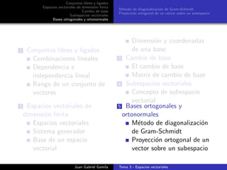 Conjuntos libres y ligados
Espacios vectoriales de dimensi´on ﬁnita
Cambio de base
Subespacios vectoriales
Bases ortogonales y ortonormales
M´etodo de diagonalizaci´on de Gram-Schmidt
Proyecci´on ortogonal de un vector sobre un subespacio
1 Conjuntos libres y ligados
Combinaciones lineales
Dependencia e
independencia lineal
Rango de un conjunto de
vectores
2 Espacios vectoriales de
dimensi´on ﬁnita
Espacios vectoriales
Sistema generador
Base de un espacio
vectorial
Dimensi´on y coordenadas
de una base
3 Cambio de base
El cambio de base
Matriz de cambio de base
4 Subespacios vectoriales
Concepto de subespacio
vectorial
5 Bases ortogonales y
ortonormales
M´etodo de diagonalizaci´on
de Gram-Schmidt
Proyecci´on ortogonal de un
vector sobre un subespacio
Juan Gabriel Gomila Tema 3 - Espacios vectoriales
 
