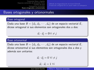 Conjuntos libres y ligados
Espacios vectoriales de dimensi´on ﬁnita
Cambio de base
Subespacios vectoriales
Bases ortogonales y ortonormales
M´etodo de diagonalizaci´on de Gram-Schmidt
Proyecci´on ortogonal de un vector sobre un subespacio
Bases ortogonales y ortonormales
Base ortogonal
Dada una base B = {u1, u2, · · · , un} de un espacio vectorial E,
d´ıcese ortogonal si sus elementos son ortogonales dos a dos:
ui · uj = 0∀i = j
Base ortonormal
Dada una base B = {u1, u2, · · · , un} de un espacio vectorial E,
d´ıcese ortonormal si sus elementos son ortogonales dos a dos y
adem´as son unitarios:
ui · uj = 0 ∀i = j
ui · ui = 1 ∀i
Juan Gabriel Gomila Tema 3 - Espacios vectoriales
 