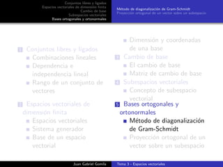 Conjuntos libres y ligados
Espacios vectoriales de dimensi´on ﬁnita
Cambio de base
Subespacios vectoriales
Bases ortogonales y ortonormales
M´etodo de diagonalizaci´on de Gram-Schmidt
Proyecci´on ortogonal de un vector sobre un subespacio
1 Conjuntos libres y ligados
Combinaciones lineales
Dependencia e
independencia lineal
Rango de un conjunto de
vectores
2 Espacios vectoriales de
dimensi´on ﬁnita
Espacios vectoriales
Sistema generador
Base de un espacio
vectorial
Dimensi´on y coordenadas
de una base
3 Cambio de base
El cambio de base
Matriz de cambio de base
4 Subespacios vectoriales
Concepto de subespacio
vectorial
5 Bases ortogonales y
ortonormales
M´etodo de diagonalizaci´on
de Gram-Schmidt
Proyecci´on ortogonal de un
vector sobre un subespacio
Juan Gabriel Gomila Tema 3 - Espacios vectoriales
 