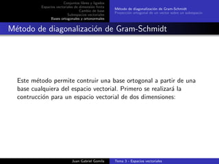 Conjuntos libres y ligados
Espacios vectoriales de dimensi´on ﬁnita
Cambio de base
Subespacios vectoriales
Bases ortogonales y ortonormales
M´etodo de diagonalizaci´on de Gram-Schmidt
Proyecci´on ortogonal de un vector sobre un subespacio
M´etodo de diagonalizaci´on de Gram-Schmidt
Este m´etodo permite contruir una base ortogonal a partir de una
base cualquiera del espacio vectorial. Primero se realizar´a la
contrucci´on para un espacio vectorial de dos dimensiones:
Juan Gabriel Gomila Tema 3 - Espacios vectoriales
 