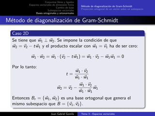 Conjuntos libres y ligados
Espacios vectoriales de dimensi´on ﬁnita
Cambio de base
Subespacios vectoriales
Bases ortogonales y ortonormales
M´etodo de diagonalizaci´on de Gram-Schmidt
Proyecci´on ortogonal de un vector sobre un subespacio
M´etodo de diagonalizaci´on de Gram-Schmidt
Caso 2D
Se tiene que w1 ⊥ w2. Se impone la condici´on de que
w2 = v2 − tw1 y el producto escalar con w1 = v1 ha de ser cero:
w1 · w2 = w1 · (v2 − tw1) = w1 · v2 − w1w1 = 0
Por lo tanto:
t =
w1 · v2
w1 · w1
w2 = v2 −
w1 · v2
w1 · w1
w1
Entonces Br = {w1, w2} es una base ortogonal que genera el
mismo subespacio que B = {v1, v2}.
Juan Gabriel Gomila Tema 3 - Espacios vectoriales
 