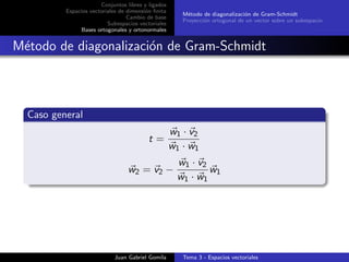 Conjuntos libres y ligados
Espacios vectoriales de dimensi´on ﬁnita
Cambio de base
Subespacios vectoriales
Bases ortogonales y ortonormales
M´etodo de diagonalizaci´on de Gram-Schmidt
Proyecci´on ortogonal de un vector sobre un subespacio
M´etodo de diagonalizaci´on de Gram-Schmidt
Caso general
t =
w1 · v2
w1 · w1
w2 = v2 −
w1 · v2
w1 · w1
w1
Juan Gabriel Gomila Tema 3 - Espacios vectoriales
 