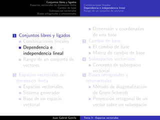 Conjuntos libres y ligados
Espacios vectoriales de dimensi´on ﬁnita
Cambio de base
Subespacios vectoriales
Bases ortogonales y ortonormales
Combinaciones lineales
Dependencia e independencia lineal
Rango de un conjunto de vectores
1 Conjuntos libres y ligados
Combinaciones lineales
Dependencia e
independencia lineal
Rango de un conjunto de
vectores
2 Espacios vectoriales de
dimensi´on ﬁnita
Espacios vectoriales
Sistema generador
Base de un espacio
vectorial
Dimensi´on y coordenadas
de una base
3 Cambio de base
El cambio de base
Matriz de cambio de base
4 Subespacios vectoriales
Concepto de subespacio
vectorial
5 Bases ortogonales y
ortonormales
M´etodo de diagonalizaci´on
de Gram-Schmidt
Proyecci´on ortogonal de un
vector sobre un subespacio
Juan Gabriel Gomila Tema 3 - Espacios vectoriales
 