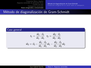 Conjuntos libres y ligados
Espacios vectoriales de dimensi´on ﬁnita
Cambio de base
Subespacios vectoriales
Bases ortogonales y ortonormales
M´etodo de diagonalizaci´on de Gram-Schmidt
Proyecci´on ortogonal de un vector sobre un subespacio
M´etodo de diagonalizaci´on de Gram-Schmidt
Caso general
t1 =
w1 · v3
w1 · w1
t2 =
w2 · v2
w2 · w2
w3 = v3 −
w1 · v3
w1 · w1
w1 −
w2 · v3
w2 · w2
w2
Juan Gabriel Gomila Tema 3 - Espacios vectoriales
 