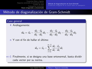 Conjuntos libres y ligados
Espacios vectoriales de dimensi´on ﬁnita
Cambio de base
Subespacios vectoriales
Bases ortogonales y ortonormales
M´etodo de diagonalizaci´on de Gram-Schmidt
Proyecci´on ortogonal de un vector sobre un subespacio
M´etodo de diagonalizaci´on de Gram-Schmidt
Caso general
4 An´alogamente:
w4 = v4 −
w1 · v4
w1 · w1
w1 −
w2 · v4
w2 · w2
w2 −
w3 · v4
w3 · w3
w3
n Y con el ﬁn de hallar el ´ultimo:
wn = vn −
n−1
i=1
wi · vn
wi · wi
wi
n+1 Finalmente, si se designa una base ortonormal, basta dividir
cada vector por su norma.
Juan Gabriel Gomila Tema 3 - Espacios vectoriales
 