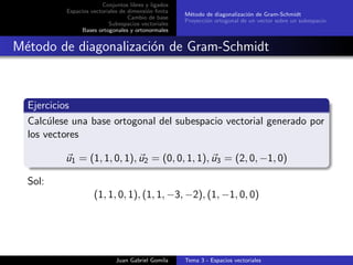 Conjuntos libres y ligados
Espacios vectoriales de dimensi´on ﬁnita
Cambio de base
Subespacios vectoriales
Bases ortogonales y ortonormales
M´etodo de diagonalizaci´on de Gram-Schmidt
Proyecci´on ortogonal de un vector sobre un subespacio
M´etodo de diagonalizaci´on de Gram-Schmidt
Ejercicios
Calc´ulese una base ortogonal del subespacio vectorial generado por
los vectores
u1 = (1, 1, 0, 1), u2 = (0, 0, 1, 1), u3 = (2, 0, −1, 0)
Sol:
(1, 1, 0, 1), (1, 1, −3, −2), (1, −1, 0, 0)
Juan Gabriel Gomila Tema 3 - Espacios vectoriales
 