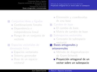 Conjuntos libres y ligados
Espacios vectoriales de dimensi´on ﬁnita
Cambio de base
Subespacios vectoriales
Bases ortogonales y ortonormales
M´etodo de diagonalizaci´on de Gram-Schmidt
Proyecci´on ortogonal de un vector sobre un subespacio
1 Conjuntos libres y ligados
Combinaciones lineales
Dependencia e
independencia lineal
Rango de un conjunto de
vectores
2 Espacios vectoriales de
dimensi´on ﬁnita
Espacios vectoriales
Sistema generador
Base de un espacio
vectorial
Dimensi´on y coordenadas
de una base
3 Cambio de base
El cambio de base
Matriz de cambio de base
4 Subespacios vectoriales
Concepto de subespacio
vectorial
5 Bases ortogonales y
ortonormales
M´etodo de diagonalizaci´on
de Gram-Schmidt
Proyecci´on ortogonal de un
vector sobre un subespacio
Juan Gabriel Gomila Tema 3 - Espacios vectoriales
 
