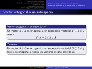Conjuntos libres y ligados
Espacios vectoriales de dimensi´on ﬁnita
Cambio de base
Subespacios vectoriales
Bases ortogonales y ortonormales
M´etodo de diagonalizaci´on de Gram-Schmidt
Proyecci´on ortogonal de un vector sobre un subespacio
Vector ortogonal a un subespacio
Vector ortogonal a un subespacio
Un vector u ∈ E es ortogonal a un subespacio vectorial S ⊆ E si y
solo si:
u · x = 0 ∀ x ∈ S
Teorema
Un vector u ∈ E es ortogonal a un subespacio vectorial S ⊆ E si y
solo si es ortogonal a todos los vectores de una base de S.
Juan Gabriel Gomila Tema 3 - Espacios vectoriales
 