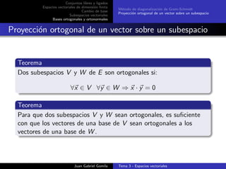 Conjuntos libres y ligados
Espacios vectoriales de dimensi´on ﬁnita
Cambio de base
Subespacios vectoriales
Bases ortogonales y ortonormales
M´etodo de diagonalizaci´on de Gram-Schmidt
Proyecci´on ortogonal de un vector sobre un subespacio
Proyecci´on ortogonal de un vector sobre un subespacio
Teorema
Dos subespacios V y W de E son ortogonales si:
∀x ∈ V ∀y ∈ W ⇒ x · y = 0
Teorema
Para que dos subespacios V y W sean ortogonales, es suﬁciente
con que los vectores de una base de V sean ortogonales a los
vectores de una base de W .
Juan Gabriel Gomila Tema 3 - Espacios vectoriales
 