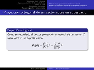 Conjuntos libres y ligados
Espacios vectoriales de dimensi´on ﬁnita
Cambio de base
Subespacios vectoriales
Bases ortogonales y ortonormales
M´etodo de diagonalizaci´on de Gram-Schmidt
Proyecci´on ortogonal de un vector sobre un subespacio
Proyecci´on ortogonal de un vector sobre un subespacio
Projecci´on ortogonal
Como se recordar´a, el vector proyecci´on ortogonal de un vector u
sobre otro v, se expresa como:
Pu(v) =
u · v
v · v
v =
u · v
||v||2
v
Juan Gabriel Gomila Tema 3 - Espacios vectoriales
 
