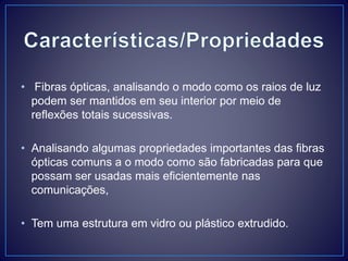 • Fibras ópticas, analisando o modo como os raios de luz
podem ser mantidos em seu interior por meio de
reflexões totais sucessivas.
• Analisando algumas propriedades importantes das fibras
ópticas comuns a o modo como são fabricadas para que
possam ser usadas mais eficientemente nas
comunicações,
• Tem uma estrutura em vidro ou plástico extrudido.
 