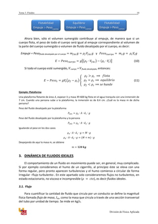 Tema 3. Fluidos
División de Física Aplicada
10
Ahora bien, sólo el volumen sumergido contribuye al empuje, de manera que si un
cuerpo flota, el peso de todo el cuerpo será igual al empuje correspondiente al volumen de
la parte del cuerpo sumergido o volumen de fluido desalojado por el cuerpo, es decir:
Empuje = Pesofluido desalojado por el cuerpo y
[( ) ] (10)
Si todo el cuerpo esté sumergido, cuerpo = fluido desalojado, entonces:
( ) { (11)
Ejemplo: Plataforma
Una plataforma flotante de área , espesor y masa =600 kg flota en el agua tranquila con una inmersión de
7 cm. Cuando una persona sube a la plataforma, la inmersión es de 8.4 cm. ¿Cuál es la masa m de dicha
persona?
Peso del fluido desalojado por la plataforma
Peso del fluido desalojado por la plataforma y la persona
Igualando al peso en los dos casos
Despejando de aquí la masa m, se obtiene
3. DINÁMICA DE FLUIDOS IDEALES
El comportamiento de un fluido en movimiento puede ser, en general, muy complicado.
Si por ejemplo consideramos el humo de un cigarrillo, al principio éste se eleva con una
forma regular, pero pronto aparecen turbulencias y el humo comienza a circular de forma
irregular –flujo turbulento-. En este apartado solo consideraremos flujos no turbulentos, en
estado estacionario, no viscoso e incompresible ( ), es decir fluidos ideales.
3.1. Flujo
Para cuantificar la cantidad de fluido que circula por un conducto se define la magnitud
física llamada flujo de masa, , como la masa que circula a través de una sección transversal
del tubo por unidad de tiempo. Se mide en kg/s.
Flotabilidad
Empuje  Pesocuerpo
Equilibrio
Empuje = Pesocuerpo
Flotabilidad
Empuje > Pesocuerpo
 