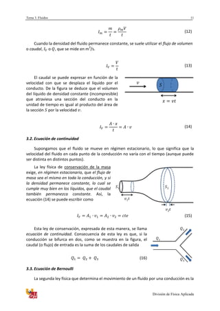 Tema 3. Fluidos
División de Física Aplicada
11
(12)
Cuando la densidad del fluido permanece constante, se suele utilizar el flujo de volumen
o caudal, o , que se mide en m3
/s.
(13)
El caudal se puede expresar en función de la
velocidad con que se desplaza el líquido por el
conducto. De la figura se deduce que el volumen
del líquido de densidad constante (incompresible)
que atraviesa una sección del conducto en la
unidad de tiempo es igual al producto del área de
la sección por la velocidad .
(14)
3.2. Ecuación de continuidad
Supongamos que el fluido se mueve en régimen estacionario, lo que significa que la
velocidad del fluido en cada punto de la conducción no varía con el tiempo (aunque puede
ser distinta en distintos puntos).
La ley física de conservación de la masa
exige, en régimen estacionario, que el flujo de
masa sea el mismo en toda la conducción, y si
la densidad permanece constante, lo cual se
cumple muy bien en los líquidos, que el caudal
también permanezca constante. Así, la
ecuación (14) se puede escribir como
(15)
Esta ley de conservación, expresada de esta manera, se llama
ecuación de continuidad. Consecuencia de esta ley es que, si la
conducción se bifurca en dos, como se muestra en la figura, el
caudal (o flujo) de entrada es la suma de los caudales de salida
(16)
3.3. Ecuación de Bernoulli
La segunda ley física que determina el movimiento de un fluido por una conducción es la
1 2
1
2
3
 