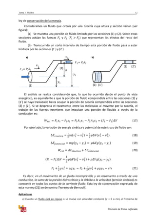 Tema 3. Fluidos
División de Física Aplicada
12
ley de conservación de la energía.
Consideramos un fluido que circula por una tubería cuya altura y sección varían (ver
figura):
(a) Se muestra una porción de fluido limitada por las secciones (1) y (2). Sobre estas
secciones actúan las fuerzas y ( ) que representan los efectos del resto del
fluido.
(b) Transcurrido un corto intervalo de tiempo esta porción de fluido pasa a estar
limitada por las secciones (1´) y (2´).
El análisis se realiza considerando que, lo que ha ocurrido desde el punto de vista
energético, es equivalente a que la porción de fluido comprendida entre las secciones (1) y
(1´) se haya trasladado hasta ocupar la porción de tubería comprendida entre las secciones
(2) y (2´). Si se desprecia el rozamiento entre las moléculas al moverse por la tubería, el
trabajo de las fuerzas exteriores que impulsan una porción de líquido a través de la
conducción es:
(17)
Por otro lado, la variación de energía cinética y potencial de este trozo de fluido son:
(18)
(19)
(20)
(21)
Es decir, en el movimiento de un fluido incompresible y sin rozamiento a través de una
conducción, la suma de la presión hidrostática y la debida a la velocidad (presión cinética) es
constante en todos los puntos de la corriente fluida. Esta ley de conservación expresada de
esta manera (21) se denomina Teorema de Bernoulli.
Aplicaciones
a) Cuando un fluido está en reposo o se mueve con velocidad constante ( = 0 o cte), el Teorema de
1 = P1S1
1
2
2 = P2S2
(1)
(2)
2
1
a) b)
(1) (1’)
(2) (2’)
 