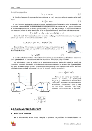 Tema 3. Fluidos
División de Física Aplicada
13
Bernoulli puede escribirse
(22)
b) Cuando el fluido circula por una tubería en horizontal ( = ), podremos aplicar la ecuación de Bernoulli
como
(23)
c) Para calcular la velocidad de salida de un líquido por un orificio practicado en la pared del recipiente que
lo contiene. Podemos aplicar el Teorema de Bernoulli entre un punto de la superficie, A, y el orificio de salida,
B. Tendremos en cuenta que en ambos puntos actúa la y que, si el recipiente es suficientemente ancho
con respecto al orificio de salida, la velocidad de las partículas líquidas en la superficie es prácticamente nula:
; SA;
Llamando a la diferencia de alturas entre los puntos A y B y a la velocidad de salida del líquido por el
orificio B, el Teorema de Bernouilli puede escribirse como
Despejando , obtenemos que la velocidad con la que el líquido sale es igual
a la que tendría un cuerpo que cayese libremente desde la altura , este es el
Teorema de Torricelli.
√ (24)
d) Cuando un fluido aumenta su velocidad sin variar de nivel, su presión disminuye. Este hecho es conocido
como Efecto Venturi, en que se basan multitud de dispositivos. Por ejemplo, un pulverizador.
Un venturímetro o tubo de Venturi, es un dispositivo que permite medir velocidades de fluidos que
circulan por conductos horizontales. Se basa en intercalar un estrechamiento en la conducción. Posee adosados
dos tubos verticales, sección normal y estrechamiento, que funcionan como manómetros y señalan la presión
estática en los puntos 1 y 2. Aplicando el Teorema de Bernoulli entre los puntos 1 y 2:
Teniendo en cuenta que también se
cumple la ecuación de continuidad,
y conociendo las secciones de la
conducción y la diferencia de presión estática
en los puntos 1 y 2 (obtenida a partir entre
los dos tubos verticales: )
podremos calcular la velocidad en el punto 1
√
( )
(25)
4. DINÁMICA DE FLUIDOS REALES
4.1. Ecuación de Poiseuille
En el movimiento de un fluido siempre se produce un pequeño rozamiento entre las
A
B
1
2
(1) (2)
 