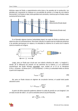 Tema 3. Fluidos
División de Física Aplicada
14
distintas capas de fluido, y especialmente entre éstas y las paredes de la conducción. Las
pérdidas por rozamiento se traducen en una pérdida de presión a lo largo de una tubería
(horizontal). Si el fluido es ideal, dicha pérdida será constante, mientras que en fluidos reales
aumenta de forma lineal.
En el llamado régimen laminar (velocidades bajas), las capas de fluido se deslizan unas
sobre las otras sin entremezclarse. Para hacer cálculos se supone que las moléculas próximas
a las paredes permanecen en reposo y la velocidad es máxima en el centro de la tubería
como se muestra en la figura.
Luego, para un fluido que circula por una tubería cilíndrica de radio y longitud ,
siendo P la diferencia de presión en los extremos de la tubería y un coeficiente
característico del fluido llamado viscosidad, cuya unidad en el SI es el decapoise
(1 Pa·s = 10 poise = 10 dinas·s/cm2
; 1 cP (centipoise) = 1 mPa·s), la velocidad media se calcula
a partir de la expresión
(26)
Así, para un fluido viscoso en régimen de circulación laminar, el caudal total puede
calcularse como
(27)
A partir de dicha expresión podemos obtener la caída de presión en una longitud de
un tubo circular de radio , lo cual es conocida como la Ley de Poiseuille,
(28)
Reposo
Movimiento (Fluido ideal)
Movimiento (Fluido real)
P1 P2
vmax
vmedia = vmax/2
vmin = 0
r
 