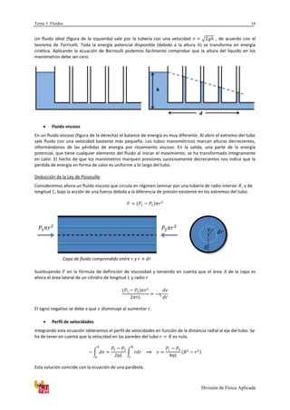 Tema 3. Fluidos
División de Física Aplicada
16
Un fluido ideal (figura de la izquierda) sale por la tubería con una velocidad √ , de acuerdo con el
teorema de Torricelli. Toda la energía potencial disponible (debido a la altura ) se transforma en energía
cinética. Aplicando la ecuación de Bernoulli podemos fácilmente comprobar que la altura del líquido en los
manómetros debe ser cero.
 Fluido viscoso
En un fluido viscoso (figura de la derecha) el balance de energía es muy diferente. Al abrir el extremo del tubo
sale fluido con una velocidad bastante más pequeña. Los tubos manométricos marcan alturas decrecientes,
informándonos de las pérdidas de energía por rozamiento viscoso. En la salida, una parte de la energía
potencial, que tiene cualquier elemento del fluido al iniciar el movimiento, se ha transformado íntegramente
en calor. El hecho de que los manómetros marquen presiones sucesivamente decrecientes nos indica que la
pérdida de energía en forma de calor es uniforme a lo largo del tubo.
Deducción de la Ley de Poiseuille
Consideremos ahora un fluido viscoso que circula en régimen laminar por una tubería de radio interior , y de
longitud , bajo la acción de una fuerza debida a la diferencia de presión existente en los extremos del tubo.
Capa de fluido comprendido entre y
Sustituyendo en la fórmula de definición de viscosidad y teniendo en cuenta que el área de la capa es
ahora el área lateral de un cilindro de longitud y radio
El signo negativo se debe a que disminuye al aumentar .
 Perfil de velocidades
Integrando esta ecuación obtenemos el perfil de velocidades en función de la distancia radial al eje del tubo. Se
ha de tener en cuenta que la velocidad en las paredes del tubo es nula.
∫ ∫
Esta solución coincide con la ecuación de una parábola.
 