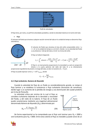 Tema 3. Fluidos
División de Física Aplicada
17
Perfil de velocidades
El flujo tiene, por tanto, un perfil de velocidades parabólico, siendo la velocidad máxima en el centro del tubo.
 Flujo
El volumen de fluido que atraviesa cualquier sección normal del tubo en la unidad de tiempo se denomina flujo
volumétrico.
El volumen de fluido que atraviesa el área del anillo comprendido entre y
en la unidad de tiempo es ). Donde es la velocidad del fluido
a una distancia del eje del tubo y es el área del anillo.
El flujo se hallará integrando
∫ ∫
El flujo es inversamente proporcional a la viscosidad y varía en proporción
directa a la cuarta potencia del radio del tubo , y es directamente
proporcional al gradiente de presión a lo largo del tubo, es decir al cociente .
El flujo se puede expresar como , donde
4.2. Flujo turbulento. Numero de Reynolds
Cuando la velocidad de flujo de un fluido es considerablemente grande, se rompe el
flujo laminar y se establece la turbulencia o flujo turbulento (formación de remolinos),
dando lugar a un aumento de la pérdida de energía y una disminución del caudal predicho
por la ley de Poiseuille.
La velocidad crítica por encima de la cual el flujo se
considera turbulento depende de la densidad y viscosidad
del fluido, y del radio de la tubería. El flujo de un fluido
puede caracterizarse mediante una magnitud adimensional
denominada Número de Reynolds ( ), determinada por:
(29)
De forma experimental se ha comprobado que el flujo será laminar para < 2000 y
será turbulento para > 3000. Entre estos valores el flujo es inestable y puede variar de un
 