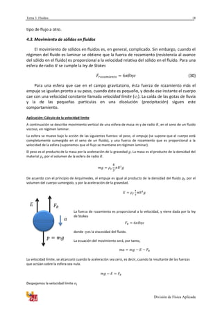 Tema 3. Fluidos
División de Física Aplicada
18
tipo de flujo a otro.
4.3. Movimiento de sólidos en fluidos
El movimiento de sólidos en fluidos es, en general, complicado. Sin embargo, cuando el
régimen del fluido es laminar se obtiene que la fuerza de rozamiento (resistencia al avance
del sólido en el fluido) es proporcional a la velocidad relativa del sólido en el fluido. Para una
esfera de radio se cumple la ley de Stokes
(30)
Para una esfera que cae en el campo gravitatorio, ésta fuerza de rozamiento más el
empuje se igualan pronto a su peso, cuando éste es pequeño, y desde ese instante el cuerpo
cae con una velocidad constante llamada velocidad límite ( ). La caída de las gotas de lluvia
y la de las pequeñas partículas en una disolución (precipitación) siguen este
comportamiento.
Aplicación: Cálculo de la velocidad limite
A continuación se describe movimiento vertical de una esfera de masa y de radio , en el seno de un fluido
viscoso, en régimen laminar.
La esfera se mueve bajo la acción de las siguientes fuerzas: el peso, el empuje (se supone que el cuerpo está
completamente sumergido en el seno de un fluido), y una fuerza de rozamiento que es proporcional a la
velocidad de la esfera (suponemos que el flujo se mantiene en régimen laminar).
El peso es el producto de la masa por la aceleración de la gravedad . La masa es el producto de la densidad del
material por el volumen de la esfera de radio .
De acuerdo con el principio de Arquímedes, el empuje es igual al producto de la densidad del fluido ρf, por el
volumen del cuerpo sumergido, y por la aceleración de la gravedad.
La fuerza de rozamiento es proporcional a la velocidad, y viene dada por la ley
de Stokes
donde es la viscosidad del fluido.
La ecuación del movimiento será, por tanto,
La velocidad límite, se alcanzará cuando la aceleración sea cero, es decir, cuando la resultante de las fuerzas
que actúan sobre la esfera sea nula.
Despejamos la velocidad límite
 