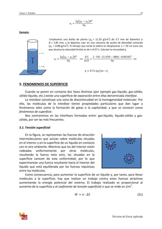 Tema 3. Fluidos
División de Física Aplicada
19
( )
Ejemplo:
Empleamos una bolita de plomo ( = 11.35 g/cm
3
) de 3.7 mm de diámetro o
= 1.85 mm, y la dejamos caer en una columna de aceite de densidad conocida
( = 0.88 g/cm
3
). El tiempo que tarda la esfera en desplazarse = 50 cm (una vez
que alcanza la velocidad límite) es de =4.57 s. Calcular la viscosidad .
( )
5. FENOMENOS DE SUPERFICIE
Cuando se ponen en contacto dos fases distintas (por ejemplo gas-líquido, gas-sólido,
sólido-líquido, etc.) existe una superficie de separación entre ellas denominada interfase.
La interfase constituye una zona de discontinuidad en la homogeneidad molecular. Por
ello, las moléculas de la interfase tienen propiedades particulares que dan lugar a
fenómenos tales como la formación de gotas o la capilaridad, y que se conocen como
fenómenos de superficie.
Nos centraremos en las interfases formadas entre: gas-líquido, líquido-sólido y gas-
sólido, por ser las más frecuentes.
5.1. Tensión superficial
En la figura, se representan las fuerzas de atracción
intermoleculares que actúan sobre moléculas situadas
en el interior y en la superficie de un líquido en contacto
con el aire ambiente. Mientras que las del interior están
rodeadas uniformemente por otras moléculas,
resultando la fuerza neta cero, las situadas en la
superficie carecen de esta uniformidad, por lo que
experimentan una fuerza resultante hacia el interior del
líquido que está equilibrada por las fuerzas repulsivas
entre las moléculas.
Como consecuencia, para aumentar la superficie de un líquido y, por tanto, para llevar
moléculas a la superficie, hay que realizar un trabajo contra estas fuerzas atractivas
aumentando la energía potencial del sistema. El trabajo realizado es proporcional al
aumento de la superficie y al coeficiente de tensión superficial que se mide en J/m2
.
(31)
 