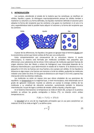 Tema 3. Fluidos
División de Física Aplicada
2
1. INTRODUCCIÓN
Los cuerpos, atendiendo al estado de la materia que los constituye, se clasifican en
sólidos, líquidos y gases. Se distinguen macroscópicamente porque los sólidos tienden a
mantener su volumen y su forma definidos, los líquidos mantienen definido el volumen pero
adoptan la forma del recipiente que los contiene y los gases no mantienen ni el uno ni la
otra, expandiéndose todo lo posible hasta adquirir el volumen y la forma del recipiente que
los contiene.
A pesar de las diferencias, los líquidos y los gases se agrupan bajo el término fluidos por
la característica común que tienen ambos de fluir por una conducción.
Estos comportamientos son consecuencia de su estructura interna: A escala
microscópica, la materia está formada por moléculas (unidades más pequeñas que
diferencian unas substancias de las otras). Entre cada par de moléculas aparecen fuerzas de
origen eléctrico (Van der Waals y enlace de hidrógeno) cuya intensidad depende de la
distancia intermolecular y que determinarán el estado de la materia. Si la distancia es muy
pequeña ( 0.3 nm), las fuerzas son muy fuertes y los cuerpos son sólidos. En los líquidos la
distancia es algo mayor y las fuerzas son menores a la de los sólidos, pudiendo las moléculas
resbalar unas sobre las otras. En los gases la distancia es aún mayor (> 0.5 nm) y apenas hay
interacción entre las distintas moléculas.
Las moléculas no están en reposo sino que vibran alrededor de sus posiciones de
equilibrio. La temperatura es la magnitud que, a nivel microscópico, está relacionada con el
grado de agitación molecular. Cuando se calienta un cuerpo la energía cinética de las
moléculas y su amplitud de vibración aumentan, aumentando también la distancia
intermolecular, lo que da lugar a cambios de estado: sólido a líquido, y líquido a gas.
En el Sistema Internacional, la temperatura se mide en Kelvin (K), aunque en la práctica
también se utilizan los grados centígrados o Celsius (o
C). La relación entre ambas
temperaturas es:
(1)
La densidad ( ) es una de las magnitudes principales que se usa para caracterizar un
material. En el SI se mide en kg/m3
y se define como
(2)
Sólido Líquido Gas
 