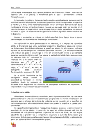 Tema 3. Fluidos
División de Física Aplicada
23
(afín al agua) en el caso de agua - grupos aniónicos, catiónicos o no iónicos - y otro apolar
lipofílico (afín a las grasas), o hidrofóbico para el agua - generalmente cadenas
hidrocarbonadas -.
b. Sustancias tensoiónicas (tensoinactivas) o solutos, como la glucosa, que aumentan la
tensión superficial del disolvente. En este caso, presentan adsorción negativa en la superficie
o interfase, es decir, existe menor concentración allí que en el resto de la disolución. Estas
moléculas se orientan en las interfases de manera que su grupo polar, por ejemplo en el
caso de aire-agua, se dirige hacia la parte acuosa y el grupo apolar hacia el aire, tal como se
ilustra en la figura. Las moléculas de la superficie alcanzan un equilibrio dinámico con las de
la disolución.
Cuando el tensioactivo se extiende por toda la superficie de un líquido forma lo que se
denomina película monomolecular o monocapa de adsorción.
Una aplicación útil de las propiedades de las interfases, es la limpieza de superficies
sólidas o detergencia, que utiliza sustancias tensoactivas disueltas en agua para eliminar
partículas grasas (hidrófobas) adheridas a superficies sólidas. En el esquema, podemos
apreciar los detalles del proceso. Sobre la superficie de un sólido S, se encuentra adherida
una partícula de grasa G. Se sumerge el sólido en una disolución acuosa D que contiene
sustancia tensoactiva (detergente). Para separar la partícula del sólido habrá que aumentar
las interfases S-D y G-D y disminuir la
interfase S-G. Si la tensión entre las
interfases son: SD
, GD
y SG
obtenemos que 0 SGGDSD
 ,
luego, SGGDSD
 , es decir, el
detergente debe disminuir
fuertemente las tensiones S-D y G-D.
En la acción limpiadora de los
detergentes influye también su
capacidad de formación de micelas
coloidales, donde las partículas de
suciedad están englobadas por moléculas de detergente, quedando en suspensión, e
impidiendo la redeposición en la superficie sólida.
5.6. Adsorción en sólidos
El fenómeno de adsorción sobre superficies, tanto líquidas como sólidas, se caracteriza
por la existencia de una sustancia determinada que presenta una mayor concentración en
esa zona que en el resto del sistema. La sustancia que se concentra en la superficie se
denomina adsorbato, y la que es capaz de concentrar a otra en su superficie se conoce como
adsorbente.
Es especialmente importante en Fisicoquímica el caso de gases que se concentran en la
superficie de ciertos sólidos. La adsorción de gases en sólidos depende del tipo de
adsorbente, de su superficie específica (superficie por unidad de masa), del tipo de gas
adsorbido, de su presión y de la temperatura. En general el aumento de la presión y la
disminución de la temperatura favorecen la adsorción del gas por el sólido. La adsorción de
gases por sólidos se clasifica en dos grandes grupos:
 
