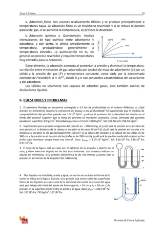 Tema 3. Fluidos
División de Física Aplicada
24
a. Adsorción física. Son uniones relativamente débiles y se produce principalmente a
temperaturas bajas. La adsorción física es un fenómeno reversible y si se reduce la presión
parcial del gas, o se aumenta la temperatura, se provoca la desorción.
b. Adsorción química o Quimisorción. Implica
interacciones de tipo químico entre adsorbente y
adsorbato, y por tanto, le afecta sensiblemente la
temperatura, produciéndose generalmente a
temperaturas elevadas. La quimisorción no es, en
general, un proceso reversible y requiere temperaturas
muy elevadas para la desorción.
Generalmente, la adsorción aumenta al aumentar la presión y disminuir la temperatura.
La relación entre el volumen de gas adsorbido por unidad de masa de adsorbente ( ) por un
sólido a la presión del gas ( ) y temperatura constante, viene dada por la denominada
Isoterma de Freundlich: , donde y son constantes características del adsorbente
y del adsorbato.
Los sólidos no solamente son capaces de adsorber gases, sino también solutos de
disoluciones líquidas.
6. CUESTIONES Y PROBLEMAS
1. El petrolero Prestige se encuentra sumergido a 3.5 km de profundidad en el océano Atlántico. a) ¿Qué
presión en atmósferas soporta la estructura del buque a esa profundidad? b) Suponiendo que el módulo de
compresibilidad del petróleo pesado sea 1.910
9
N/m
2
, ¿cuál es el aumento de la densidad del mismo en el
fondo del océano? Suponer que la masa de petróleo se mantiene constante. Datos: Densidad del petróleo
pesado en superficie: 0.9 g/cm
3
; Densidad agua mar a 3.5 km: 1040 kg/m
3
. Sol: 353.06 atm; 916.91 kg/m
3
.
2. Suponiendo que la presión sanguínea del corazón es ~100 mmHg, a) ¿cuál será la presión en el cerebro de
una persona si la distancia de la cabeza al corazón es de unos 50 cm? b) ¿Cuál será la presión en los pies si la
distancia al corazón es de aproximadamente 100 cm? c) La altura del corazón a la cabeza de las jirafas es de
340 cm, y la presión en el cerebro de las jirafas es de 260 mm Hg ¿cuál será la presión media del corazón en las
jirafas para bombear sangre hasta esa altura?. Dato: ρsangre = 1.05·10
3
kg/m
3
. Sol: 8.16.10
3
Pa; 2.36.10
4
Pa;
6.97.10
4
Pa.
3. El tubo de la figura está cerrado por el extremo de la ampolla y abierto en el
otro, y tiene mercurio alojado en las dos asas inferiores. Los números indican las
alturas en milímetros. Si la presión atmosférica es de 760 mmHg, ¿cuánto vale la
presión en el interior de la ampolla? Sol: 540mmHg
4. Dos líquidos no miscibles, aceite y agua, se vierten en un tubo en forma de U
como se indica en la figura. Calcula: a) la presión que existe sobre las superficies
libres de los líquidos en cada rama b) la densidad del aceite si el nivel del agua
está por debajo del nivel del aceite de forma que h1 = 24 cm y h2 = 19 cm. c) la
presión en la superficie límite entre el aceite y el agua. Dato: patm = 1.01310
5
Pa.
Sol: 101325 Pa; 792 kg/m
3
; 103187 Pa.
Agua
Aceite
 