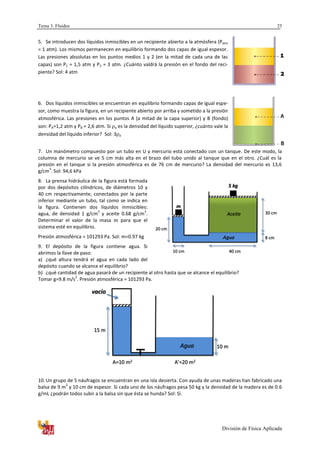 Tema 3. Fluidos
División de Física Aplicada
25
5. Se introducen dos líquidos inmiscibles en un recipiente abierto a la atmósfera (Patm
= 1 atm). Los mismos permanecen en equilibrio formando dos capas de igual espesor.
Las presiones absolutas en los puntos medios 1 y 2 (en la mitad de cada una de las
capas) son P1 = 1,5 atm y P2 = 3 atm. ¿Cuánto valdrá la presión en el fondo del reci-
piente? Sol: 4 atm
6. Dos líquidos inmiscibles se encuentran en equilibrio formando capas de igual espe-
sor, como muestra la figura, en un recipiente abierto por arriba y sometido a la presión
atmosférica. Las presiones en los puntos A (a mitad de la capa superior) y B (fondo)
son: PA=1,2 atm y PB = 2,6 atm. Si a es la densidad del líquido superior, ¿cuánto vale la
densidad del líquido inferior? Sol: 3 a
7. Un manómetro compuesto por un tubo en U y mercurio está conectado con un tanque. De este modo, la
columna de mercurio se ve 5 cm más alta en el brazo del tubo unido al tanque que en el otro. ¿Cuál es la
presión en el tanque si la presión atmosférica es de 76 cm de mercurio? La densidad del mercurio es 13,6
g/cm
3
. Sol: 94,6 kPa
8. La prensa hidráulica de la figura está formada
por dos depósitos cilíndricos, de diámetros 10 y
40 cm respectivamente, conectados por la parte
inferior mediante un tubo, tal como se indica en
la figura. Contienen dos líquidos inmiscibles:
agua, de densidad 1 g/cm
3
y aceite 0.68 g/cm
3
.
Determinar el valor de la masa para que el
sistema esté en equilibrio.
Presión atmosférica = 101293 Pa. Sol: m=0.97 kg
9. El depósito de la figura contiene agua. Si
abrimos la llave de paso:
a) ¿qué altura tendrá el agua en cada lado del
depósito cuando se alcance el equilibrio?
b) ¿qué cantidad de agua pasará de un recipiente al otro hasta que se alcance el equilibrio?
Tomar g=9.8 m/s
2
. Presión atmosférica = 101293 Pa.
10. Un grupo de 5 náufragos se encuentran en una isla desierta. Con ayuda de unas maderas han fabricado una
balsa de 9 m
2
y 10 cm de espesor. Si cada uno de los náufragos pesa 50 kg y la densidad de la madera es de 0.6
g/mL ¿podrán todos subir a la balsa sin que ésta se hunda? Sol: Sí.
Agua
vacío
10 m
15 m
A=10 m2 A’=20 m2
Agua
m
5 kg
30 cm
8 cm
Aceite
20 cm
10 cm 40 cm
 