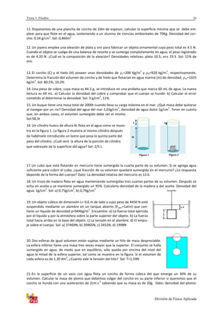 Tema 3. Fluidos
División de Física Aplicada
26
11. Disponemos de una plancha de corcho de 2dm de espesor; calcular la superficie mínima que se debe em-
plear para que flote en el agua, sosteniendo a un alumno de ciencias ambientales de 70Kg. Densidad del cor-
cho: 0.24 g/cm
3
. Sol: 0,460m
2
12. Un joyero emplea una aleación de plata y oro para fabricar un objeto ornamental cuyo peso total es 4.5 N.
Cuando el objeto se cuelga de una balanza de resorte y se sumerge completamente en agua, el peso registrado
es de 4.20 N. ¿Cuál es la composición de la aleación? Densidades relativas: plata 10.5; oro 19.3. Sol: 51% de
oro.
13. El corcho (C) y el hielo (H) poseen unas densidades de c=200 Kg/m
3
y H=920 kg/m
3
, respectivamente.
Determina la fracción del volumen de corcho y de hielo que flotarían en agua marina (m) de densidad, m=1025
kg/m
3
. Sol: 80.5%, 10.2%
14. Una pieza de cobre, cuya masa es 84.3 g, se introduce en una probeta que marca 60 mL de agua. La nueva
lectura es 69 mL. a) Calcular la densidad del cobre y comprobar que el cuerpo se hunde. b) Calcular el error
cometido al determinar la densidad. Sol: 9 g/cm
3
, 11%.
15. Un buque tiene una masa total de 2000t cuando lleva su carga máxima en el mar. ¿Qué masa debe quitarse
al navegar por un rio? Densidad del agua del mar 1,03g/cm
3
, densidad de agua dulce 1g/cm
3
. Tener en cuenta
que, en ambos casos, el volumen sumergido debe ser el mismo.
Sol:58,3t
16. Un cilindro hueco de altura 4L flota en el agua como se mues-
tra en la figura 1. La figura 2 muestra al mismo cilindro después
de habérsele introducido un lastre que pesa la quinta parte del
peso del cilindro. ¿Cuál será la altura de la porción de cilindro
que sobresale de la superficie del agua? Sol: 2/5 L
17.Un cubo que está flotando en mercurio tiene sumergida la cuarta parte de su volumen. Si se agrega agua
suficiente para cubrir el cubo, ¿qué fracción de su volumen quedará sumergida en el mercurio? ¿La respuesta
depende de la forma del cuerpo? Dato: La densidad relativa del mercurio es 13.6.
18. Un trozo de madera flota en agua manteniendo sumergidas tres cuartas partes de su volumen. Después se
echa en aceite y se mantiene sumergido un 95%. Calcularla densidad de la madera y del aceite. Densidad del
agua: 1g/cm
3
. Sol: a) 0,75g/cm
3
, b) 0,79g/cm
3
19. Un objeto cúbico de dimensión L= 0,6 m de lado y cuyo peso de 4450 N está
suspendido mediante un alambre en un tanque abierto (Patm=1atm) que con-
tiene un líquido de densidad ρ=944kg/m
3
. Encuentre: a) La fuerza total ejercida
por el líquido y por la atmósfera sobre la parte superior del objeto. b) La fuerza
total hacia arriba en la base del objeto. c) La tensión en el alambre. d) El empu-
je sobre el cuerpo. Sol: a) 37469N, b) 39465N, c) 2452N, d) 1998N
20. Dos esferas de igual volumen están sujetas mediante un hilo de masa despreciable.
La esfera inferior tiene una masa tres veces mayor que la superior. El conjunto se halla
sumergido en agua, de modo que en equilibrio, sólo queda por encima del nivel del
agua la mitad de la esfera superior, tal como se muestra en la figura. Si el volumen de
cada esfera es de 1,30 dm
3
, ¿Cuánto vale la tensión del hilo? Sol: T=1,59N
21.En la superficie de un vaso con agua flota un corcho de forma cúbica del que emerge un 30% de su
volumen. Calcular la masa de plomo que debemos colgar del corcho en su parte inferior si queremos que el
corcho se hunda con una aceleración de 2cm·s
-2
sabiendo que su masa es de 20g. Dato: densidad del plomo:
 