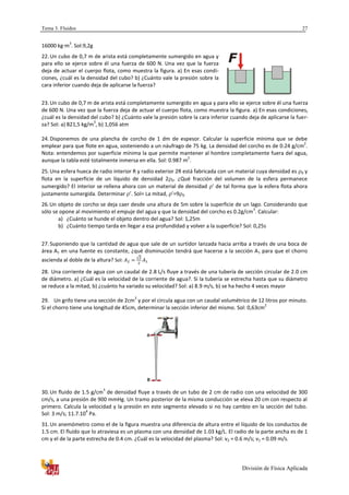 Tema 3. Fluidos
División de Física Aplicada
27
16000 kg·m
3
. Sol:9,2g
22. Un cubo de 0,7 m de arista está completamente sumergido en agua y
para ello se ejerce sobre él una fuerza de 600 N. Una vez que la fuerza
deja de actuar el cuerpo flota, como muestra la figura. a) En esas condi-
ciones, ¿cuál es la densidad del cubo? b) ¿Cuánto vale la presión sobre la
cara inferior cuando deja de aplicarse la fuerza?
23. Un cubo de 0,7 m de arista está completamente sumergido en agua y para ello se ejerce sobre él una fuerza
de 600 N. Una vez que la fuerza deja de actuar el cuerpo flota, como muestra la figura. a) En esas condiciones,
¿cuál es la densidad del cubo? b) ¿Cuánto vale la presión sobre la cara inferior cuando deja de aplicarse la fuer-
za? Sol: a) 821,5 kg/m
3
, b) 1,056 atm
24. Disponemos de una plancha de corcho de 1 dm de espesor. Calcular la superficie mínima que se debe
emplear para que flote en agua, sosteniendo a un náufrago de 75 kg. La densidad del corcho es de 0.24 g/cm
2
.
Nota: entendemos por superficie mínima la que permite mantener al hombre completamente fuera del agua,
aunque la tabla esté totalmente inmersa en ella. Sol: 0.987 m
2
.
25. Una esfera hueca de radio interior R y radio exterior 2R está fabricada con un material cuya densidad es 0 y
flota en la superficie de un líquido de densidad 2 0. ¿Qué fracción del volumen de la esfera permanece
sumergido? El interior se rellena ahora con un material de densidad ’ de tal forma que la esfera flota ahora
justamente sumergida. Determinar ’. Sol= La mitad, ’=9 0
26.Un objeto de corcho se deja caer desde una altura de 5m sobre la superficie de un lago. Considerando que
sólo se opone al movimiento el empuje del agua y que la densidad del corcho es 0.2g/cm
3
. Calcular:
a) ¿Cuánto se hunde el objeto dentro del agua? Sol: 1,25m
b) ¿Cuánto tiempo tarda en llegar a esa profundidad y volver a la superficie? Sol: 0,25s
27. Suponiendo que la cantidad de agua que sale de un surtidor lanzada hacia arriba a través de una boca de
área A1 en una fuente es constante, ¿qué disminución tendrá que hacerse a la sección A1 para que el chorro
ascienda al doble de la altura? Sol:
√
28. Una corriente de agua con un caudal de 2.8 L/s fluye a través de una tubería de sección circular de 2.0 cm
de diámetro. a) ¿Cuál es la velocidad de la corriente de agua?. Si la tubería se estrecha hasta que su diámetro
se reduce a la mitad, b) ¿cuánto ha variado su velocidad? Sol: a) 8.9 m/s, b) se ha hecho 4 veces mayor
29. Un grifo tiene una sección de 2cm
2
y por el circula agua con un caudal volumétrico de 12 litros por minuto.
Si el chorro tiene una longitud de 45cm, determinar la sección inferior del mismo. Sol: 0,63cm
2
30. Un fluido de 1.5 g/cm
3
de densidad fluye a través de un tubo de 2 cm de radio con una velocidad de 300
cm/s, a una presión de 900 mmHg. Un tramo posterior de la misma conducción se eleva 20 cm con respecto al
primero. Calcula la velocidad y la presión en este segmento elevado si no hay cambio en la sección del tubo.
Sol: 3 m/s; 11.7.10
4
Pa.
31. Un anemómetro como el de la figura muestra una diferencia de altura entre el líquido de los conductos de
1.5 cm. El fluido que lo atraviesa es un plasma con una densidad de 1.03 kg/L. El radio de la parte ancha es de 1
cm y el de la parte estrecha de 0.4 cm. ¿Cuál es la velocidad del plasma? Sol: v2 = 0.6 m/s; v1 = 0.09 m/s.
 