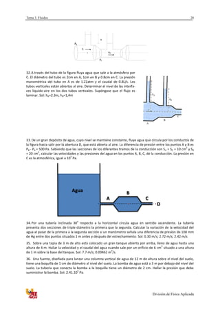 Tema 3. Fluidos
División de Física Aplicada
28
A2
A1
x
1v
v2
.
.
32.A través del tubo de la figura fluya agua que sale a la atmósfera por
C. El diámetro del tubo es 2cm en A, 1cm en B y 0.8cm en C. La presión
manométrica del tubo en A es de 1.22atm y el caudal de 0.8L/s. Los
tubos verticales están abiertos al aire. Determinar el nivel de las interfa-
ces líquido-aire en los dos tubos verticales. Supóngase que el flujo es
laminar. Sol: hA=2.3m, hB=1,4m
33. De un gran depósito de agua, cuyo nivel se mantiene constante, fluye agua que circula por los conductos de
la figura hasta salir por la abertura D, que está abierta al aire. La diferencia de presión entre los puntos A y B es
PB - PA = 500 Pa. Sabiendo que las secciones de los diferentes tramos de la conducción son SA = SC = 10 cm
2
y SB
= 20 cm
2
, calcular las velocidades y las presiones del agua en los puntos A, B, C, de la conducción. La presión en
C es la atmosférica, igual a 10
5
Pa.
34. Por una tubería inclinada 30
o
respecto a la horizontal circula agua en sentido ascendente. La tubería
presenta dos secciones de triple diámetro la primera que la segunda. Calcular la variación de la velocidad del
agua al pasar de la primera a la segunda sección si un manómetro señala una diferencia de presión de 100 mm
de Hg entre dos puntos situados 1 m antes y después del estrechamiento. Sol: 0.30 m/s; 2.72 m/s; 2.42 m/s
35. Sobre una tapia de 3 m de alto está colocado un gran tanque abierto por arriba, lleno de agua hasta una
altura de 4 m. Hallar la velocidad y el caudal del agua cuando sale por un orificio de 6 cm
2
situado a una altura
de 1 m sobre la base del tanque. Sol: 7.7 m/s; 0.00462 m
3
/s.
36. Una fuente, diseñada para lanzar una columna vertical de agua de 12 m de altura sobre el nivel del suelo,
tiene una boquilla de 1 cm de diámetro al nivel del suelo. La bomba de agua está a 3 m por debajo del nivel del
suelo. La tubería que conecta la bomba a la boquilla tiene un diámetro de 2 cm. Hallar la presión que debe
suministrar la bomba. Sol: 2.41.10
5
Pa.
Agua
A
B
C
D
 