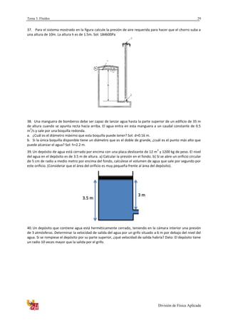 Tema 3. Fluidos
División de Física Aplicada
29
37. Para el sistema mostrado en la figura calcule la presión de aire requerida para hacer que el chorro suba a
una altura de 10m. La altura h es de 1.5m. Sol: 184600Pa
38. Una manguera de bomberos debe ser capaz de lanzar agua hasta la parte superior de un edificio de 35 m
de altura cuando se apunta recta hacia arriba. El agua entra en esta manguera a un caudal constante de 0.5
m
3
/s y sale por una boquilla redonda.
a. ¿Cuál es el diámetro máximo que esta boquilla puede tener? Sol: d=0.16 m.
b. Si la única boquilla disponible tiene un diámetro que es el doble de grande, ¿cuál es el punto más alto que
puede alcanzar el agua? Sol: h=2.2 m.
39. Un depósito de agua está cerrado por encima con una placa deslizante de 12 m
2
y 1200 kg de peso. El nivel
del agua en el depósito es de 3.5 m de altura. a) Calcular la presión en el fondo. b) Si se abre un orificio circular
de 5 cm de radio a medio metro por encima del fondo, calcúlese el volumen de agua que sale por segundo por
este orificio. (Considerar que el área del orificio es muy pequeña frente al área del depósito).
40. Un depósito que contiene agua está herméticamente cerrado, teniendo en la cámara interior una presión
de 3 atmósferas. Determinar la velocidad de salida del agua por un grifo situado a 6 m por debajo del nivel del
agua. Si se rompiese el depósito por su parte superior, ¿qué velocidad de salida habría? Dato: El depósito tiene
un radio 10 veces mayor que la salida por el grifo.
3.5 m
3 m
 