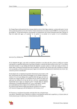 Tema 3. Fluidos
División de Física Aplicada
30
41. El agua fluye continuamente de un tanque abierto como el de la figura adjunta. La altura del punto 1 es de
10 m y la de los puntos 2 y 3 es de 2 metros. El área transversal en el punto 2 es de 0.0480 m
2
y en el punto 3 es
de 0.0160 m
2
. El área del tanque es muy grande en comparación con el área transversal del tubo. Calcular el
flujo de salida del agua y la presión en el punto 2. La presión en el punto 1 es la atmosférica.
Sol: 0.2 m
3
/s; 170744.4 Pa.
42. Un depósito de agua, cuyo nivel se mantiene constante a una altura de 10 m, tiene un orificio en la parte
más baja de su superficie lateral por el que fluye el líquido. La sección de dicho orificio es de 1 dm
2
. En un plano
horizontal situado 1 m por debajo del fondo del depósito se quiere colocar un tubo que recoja el chorro. Se
desea saber la distancia horizontal del tubo al depósito, inclinación del mismo para que el líquido no choque
con sus paredes y mínima sección para que el agua no se derrame. Se desprecia el rozamiento con el aire. Sol:
x=6.32 m; =17.6
o
; S=0.953 dm
3
.
43. Se dispone de un depósito de grandes dimensiones presurizado a 110
kPa. Está provisto de dos orificios de desagüe A y B, situados respectiva-
mente a 3 m y 4 m por debajo de la superficie libre del agua, tal como se
muestra en la figura adjunta. Los diámetros de los chorros de agua que
salen por los orificios A y B son de 20 mm y 30 mm, respectivamente.
Suponiendo que el agua se comporta como un fluido ideal en régimen
estacionario, y considerando g=9.81 m/s
2
y Agua=1015 kg/m
3
, calcule:
a) La velocidad que tiene el agua en los orificios A y B, en m/s
b) La altura h que alcanza el agua que sale por el orificio A, en metros.
c) El volumen de agua que sale del depósito en 30 minutos, en m
3
.
44. Tenemos un recipiente de paredes verticales lleno de un líquido hasta
una altura l. Demostrar que si abrimos un orificio a una distancia vertical de la superficie y, el chorro tiene el
mismo alcance que si lo abrimos a la misma distancia y del fondo.
h1
h2
P1
P2
10 m
2 m
1
2 3
 