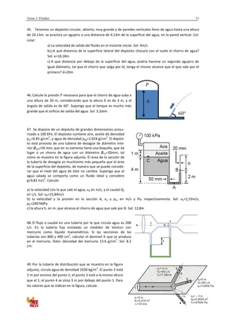 Tema 3. Fluidos
División de Física Aplicada
31
45. Tenemos un depósito circular, abierto, muy grande y de paredes verticales lleno de agua hasta una altura
de 24.13m. se practica un agujero a una distancia de 4.13m de la superficie del agua, en la pared vertical. Cal-
cular:
a) La velocidad de salida del fluido en el instante inicial. Sol: 9m/s
b)¿A qué distancia de la superficie lateral del depósito chocará con el suelo el chorro de agua?
Sol: x=18,18m
c) A que distancia por debajo de la superficie del agua, podría hacerse un segundo agujero de
igual diámetro, tal que el chorro que salga por él, tenga el mismo alcance que el que sale por el
primero? d=20m
46. Calcule la presión necesaria para que el chorro de agua suba a
una altura de 20 m, considerando que la altura es de 3 m, y el
ángulo de salida es de 60°. Suponga que el tanque es mucho más
grande que el orificio de salida del agua. Sol: 3,3atm
47. Se dispone de un depósito de grandes dimensiones presu-
rizado a 100 kPa. El depósito contiene aire, aceite de densidad
ρac=0.85 g/cm
3
, y agua de densidad ρag=1.024 g/cm
3
. El depósi-
to está provisto de una tubería de desagüe de diámetro inte-
rior Øtub=50 mm, que en su extremo tiene una boquilla, que da
lugar a un chorro de agua con un diámetro Øch=20mm, tal
como se muestra en la figura adjunta. El área de la sección de
la tubería de desagüe es muchísimo más pequeña que el área
de la superficie del depósito, de manera que se puede conside-
rar que el nivel del agua de éste no cambia. Suponga que el
agua salada se comporta como un fluido ideal y considere
g=9,81 m/s
2
. Calcule:
a) la velocidad con la que sale el agua, vB en m/s, y el caudal Q,
en L/s. Sol: vB=15,84m/s
b) la velocidad y la presión en la sección A, vA y pA, en m/s y Pa, respectivamente. Sol: vA=2,53m/s,
pA=249740Pa
c) la altura h, en m, que alcanza el chorro de agua que sale por B. Sol: 12,8m
48. El flujo o caudal en una tubería por la que circula agua es 208
L/s. En la tubería hay instalado un medidor de Venturi con
mercurio como líquido manométrico. Si las secciones de las
tuberías son 800 y 400 cm
2
, calcular el desnivel que se produce
en el mercurio. Dato: densidad del mercurio 13.6 g/cm
3
. Sol: 8.2
cm.
49. Por la tubería de distribución que se muestra en la figura
adjunta, circula agua de densidad 1030 kg/m
3
. El punto 2 está
2 m por encima del punto 1; el punto 3 está a la misma altura
que el 1; el punto 4 se sitúa 3 m por debajo del punto 1. Para
los valores que se indican en la figura, calcule:
h
A1 A2
1
2
 