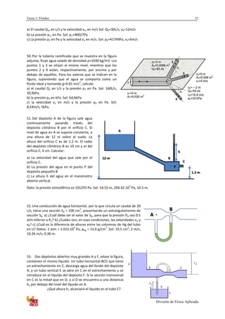 Tema 3. Fluidos
División de Física Aplicada
32
a) El caudal Q4, en L/s y la velocidad v4, en m/s Sol: Q4=30L/s, v4=12m/s
b) La presión p1, en Pa. Sol: p1=40027Pa
c) La presión p2 en Pa y la velocidad v3 en m/s. Sol: p2=41749Pa, v3=6m/s
50. Por la tubería ramificada que se muestra en la figura
adjunta, fluye agua salada de densidad ρ=1030 kg/m3. Los
puntos 1 y 3 se sitúan al mismo nivel, mientras que los
puntos 2 y 4 están, respectivamente, por encima y por
debajo de aquéllos. Para los valores que se indican en la
figura, suponiendo que el agua se comporta como un
fluido ideal y tomando g=9.81 m/s
2
, calcule:
a) el caudal Q1 en L/s y la presión p1 en Pa. Sol: 160L/s,
39,9kPa.
b) la presión p3 en kPa. Sol: 64,6kPa
c) la velocidad v2 en m/s y la presión p2 en Pa. Sol:
8,54m/s, 5kPa.
51. Del depósito A de la figura sale agua
continuamente pasando través del
depósito cilíndrico B por el orificio C. El
nivel de agua en A se supone constante, a
una altura de 12 m sobre el suelo. La
altura del orificio C es de 1.2 m. El radio
del depósito cilíndrico B es 10 cm y el del
orificio C, 4 cm. Calcular:
a) La velocidad del agua que sale por el
orificio C.
b) La presión del agua en el punto P del
depósito pequeño B
c) La altura del agua en el manómetro
abierto vertical.
Dato: la presión atmosférica es 101293 Pa. Sol: 14.55 m, 204.42·10
3
Pa, 10.5 m.
52. Una conducción de agua horizontal, por la que circula un caudal de 20
L/s, tiene una sección SA = 100 cm
2
, presentando un estrangulamiento de
sección SB. a) ¿Cuál debe ser el valor de SB, para que la presión PB sea 0.5
atm inferior a PA? b) ¿Cuáles son, en esas condiciones, las velocidades vA y
vB? c) ¿Cuál es la diferencia de alturas entre las columnas de Hg del tubo
en U? Datos: 1 atm = 1.013.10
5
Pa; ρHg = 13.6 g/cm
3
. Sol: 19.5 cm
2
; 2 m/s,
10.26 m/s; 0.38 m.
53. Dos depósitos abiertos muy grandes A y F, véase la figura,
contienen el mismo líquido. Un tubo horizontal BCD que tiene
un estrechamiento en C, descarga agua del fondo del depósito
A, y un tubo vertical E se abre en C en el estrechamiento y se
introduce en el líquido del depósito F. Si la sección transversal
en C es la mitad que en D, y si D se encuentra a una distancia
h2 por debajo del nivel del líquido en A.
¿Qué altura h1 alcanzará el líquido en el tubo E?
A
B
1.2 m
12 m
A
B
C
P
h
 