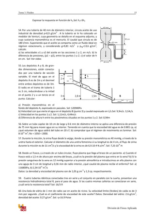 Tema 3. Fluidos
División de Física Aplicada
33
Expresar la respuesta en función de h2.Sol: h1=3h2
54. Por una tubería de 40 mm de diámetro interior, circula aceite de uso
industrial de densidad ρ=0,9 g/cm
3
. A la tubería se le ha colocado un
medidor de Venturi, cuya geometría se detalla en el esquema adjunto, y
cuya sustancia manométrica es el mercurio. El caudal que circula es de
180 l/min. Suponiendo que el aceite se comporta como un fluido ideal en
régimen estacionario, y considerando g=9,81 m/s
2
y ρHg=13,6 g/cm
3
,
calcule:
a) las velocidades v1 y v2 del aceite en las secciones 1 y 2, en m/s. b) la
diferencia de presiones, (p1 – p2), entre los puntos 1 y 2. c) el valor de h
en cm. Sol: Ver video
55. Los depósitos A y B, de gran-
des dimensiones, están conecta-
dos por una tubería de sección
variable. El nivel de agua en el
depósito A es de 2m y el desnivel
entre ambos depósitos es de 3m.
El radio en el tramo de tubería 1
es 3 cm, reduciéndose a la mitad
en el punto 2 y a un tercio en el
punto. Calcular:
a) Presión manométrica en el
fondo del depósito A, expresada en pascales. Sol: 120900Pa
b) Velocidad con que vierte el agua en el depósito B (punto 3) y caudal expresado en L/s.Sol: 9,9m/s. 3,14L/s
c) Velocidad en los puntos 1 y 2. Sol: 1,11m/s, 4,44m/s
d) Diferencia de altura h entre los piezómetros situados en los puntos 1 y 2. Sol: 0,94m
56. Sobre un tubo capilar de 10 cm de largo y 0.6 mm de diámetro interno se aplica una diferencia de presión
de 75 mm Hg para mover agua en su interior. Teniendo en cuenta que la viscosidad del agua es de 0.801 cp, a)
¿qué volumen de agua saldrá del tubo en 20 s?, b) comprobar que el régimen de movimiento es laminar. Sol:
8·10
-6
m
3
; Re = 1050 < 2000.
57. Durante la micción, la orina fluye desde la vejiga, donde su presión manométrica es 40 mmHg, a través de la
uretra hasta el exterior. Calcular el diámetro de una uretra femenina sí su longitud es de 4 cm, el flujo de orina
durante la micción es de 21 cm
3
/s y la viscosidad de la orina es de 6,9.10-4 N.s/m
2
. Sol: 7,25·10
-4
m
58. Desde un frasco, y a través de un tubo circular, fluye plasma que llega al brazo de un paciente. a) Cuando el
frasco está a 1,5 m de altura por encima del brazo, ¿cuál es la presión del plasma que entra en la vena? b) Si la
presión sanguínea de la vena es 12 mmHg superior a la presión atmosférica e introducimos en ella plasma con
una aguja de 3 cm de longitud y 0,36 mm de radio interior, ¿qué caudal de plasma recibe el enfermo? Sol: a)
116800Pa, b) 2,34·10
-6
m
3
/s
Datos: La densidad y viscosidad del plasma son de 1,05 g.cm
-3
y 1,3 cp, respectivamente.
59. Cuatro tuberías idénticas conectadas tres en serie y el conjunto en paralelo con la cuarta, presentan una
resistencia hidrodinámica total R, para el paso de agua. Si las cuatro mismas cañerías se conectaran en serie,
¿cuál sería la resistencia total? Sol: 16/3 R
60. Una bola de vidrio de 1 mm de radio cae en aceite de ricino. Su velocidad límite (Stokes) de caída es de 3
mm por segundo. ¿Cuál es el coeficiente de viscosidad de este aceite? Datos: Densidad del vidrio: 2.6 g/cm
3
,
densidad del aceite: 0.27 g/cm
3
. Sol: =16.9 Poise
 