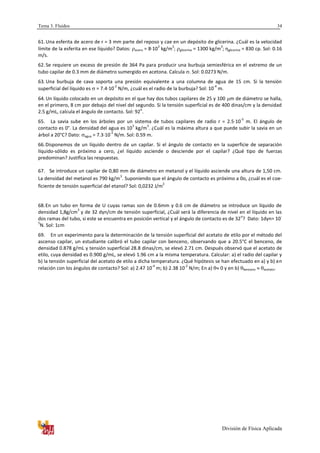 Tema 3. Fluidos
División de Física Aplicada
34
61. Una esferita de acero de r = 3 mm parte del reposo y cae en un depósito de glicerina. ¿Cuál es la velocidad
límite de la esferita en ese líquido? Datos: acero = 8·10
3
kg/m
3
; glicerina = 1300 kg/m
3
; ηglicerina = 830 cp. Sol: 0.16
m/s.
62. Se requiere un exceso de presión de 364 Pa para producir una burbuja semiesférica en el extremo de un
tubo capilar de 0.3 mm de diámetro sumergido en acetona. Calcula . Sol: 0.0273 N/m.
63. Una burbuja de cava soporta una presión equivalente a una columna de agua de 15 cm. Si la tensión
superficial del líquido es  = 7.4·10
-2
N/m, ¿cuál es el radio de la burbuja? Sol: 10
-4
m.
64. Un líquido colocado en un depósito en el que hay dos tubos capilares de 25 y 100 m de diámetro se halla,
en el primero, 8 cm por debajo del nivel del segundo. Si la tensión superficial es de 400 dinas/cm y la densidad
2.5 g/mL, calcula el ángulo de contacto. Sol: 92
o
.
65. La savia sube en los árboles por un sistema de tubos capilares de radio r = 2.5·10
-5
m. El ángulo de
contacto es 0°. La densidad del agua es 10
3
kg/m
3
. ¿Cuál es la máxima altura a que puede subir la savia en un
árbol a 20°C? Dato: agua = 7.3·10
-2
N/m. Sol: 0.59 m.
66.Disponemos de un líquido dentro de un capilar. Si el ángulo de contacto en la superficie de separación
líquido-sólido es próximo a cero, ¿el líquido asciende o desciende por el capilar? ¿Qué tipo de fuerzas
predominan? Justifica las respuestas.
67. Se introduce un capilar de 0,80 mm de diámetro en metanol y el líquido asciende una altura de 1,50 cm.
La densidad del metanol es 790 kg/m
3
. Suponiendo que el ángulo de contacto es próximo a 0o, ¿cuál es el coe-
ficiente de tensión superficial del etanol? Sol: 0,0232 J/m
2
68.En un tubo en forma de U cuyas ramas son de 0.6mm y 0.6 cm de diámetro se introduce un líquido de
densidad 1,8g/cm
3
y de 32 dyn/cm de tensión superficial, ¿Cuál será la diferencia de nivel en el líquido en las
dos ramas del tubo, si este se encuentra en posición vertical y el ángulo de contacto es de 32
o
? Dato: 1dyn= 10
-
5
N. Sol: 1cm
69. En un experimento para la determinación de la tensión superficial del acetato de etilo por el método del
ascenso capilar, un estudiante calibró el tubo capilar con benceno, observando que a 20.5°C el benceno, de
densidad 0.878 g/mL y tensión superficial 28.8 dinas/cm, se elevó 2.71 cm. Después observó que el acetato de
etilo, cuya densidad es 0.900 g/mL, se elevó 1.96 cm a la misma temperatura. Calcular: a) el radio del capilar y
b) la tensión superficial del acetato de etilo a dicha temperatura. ¿Qué hipótesis se han efectuado en a) y b) en
relación con los ángulos de contacto? Sol: a) 2.47 10
-4
m; b) 2.38 10
-2
N/m; En a)  0 y en b) benceno  acetato.
 