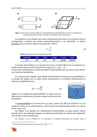Tema 3. Fluidos
División de Física Aplicada
4
Figura. La fuerza que se ejerce sobre un cuerpo puede ser a) perpendicular [tracción y compresión] y
b) paralela [tensión de corte o cizalla] a la superficie sobre la que actúa
Las tensiones en los fluidos, que como consecuencia de lo dicho en el párrafo anterior
corresponden a fuerzas que actúan perpendicularmente a las superficies, se llaman
presiones, ( ) y en el SI se miden en pascales (Pa = N/m2
).
(5)
Tabla 2. Equivalencia entre unidades de presión
Unidad (SI) 1 Bar 1 Baria 1 milibar 1 mm Hg 1 Atm
Pa 10
5
0.1 10
2
1.33·10
2
1.013·10
5
La presión manométrica, es la presión que ejerce un fluido dentro de un recipiente ce-
rrado o dentro de un animal. Esta presión es igual a:
A la presión manométrica se le llama también Presión Relativa, por que toma como referen-
cia a la presión atmosférica.
En el interior de un líquido, cada porción está sometida a las fuerzas correspondientes a
la presión del líquido que le rodea. Como consecuencia, se comprime disminuyendo su
volumen, cumpliéndose que
(6)
donde es el módulo de compresibilidad1
. El signo menos se
debe a que un aumento de la presión supone una disminución
de volumen.
La compresibilidad es la inversa de , ya que, cuanto más difícil de comprimir es una
sustancia, menor es su cambio relativo – para una determinada presión , y por lo
tanto, mayor es .
Los sólidos y los líquidos son relativamente incompresibles, es decir poseen valores
elevados de , sin embargo los gases se comprimen fácilmente y los valores de dependen
de la presión y de la temperatura.
Por ejemplo, el aire contenido en un neumático, se comprime fácilmente al principio, pero la
1
En forma diferencial está expresión se puede escribir:
a) b)
 