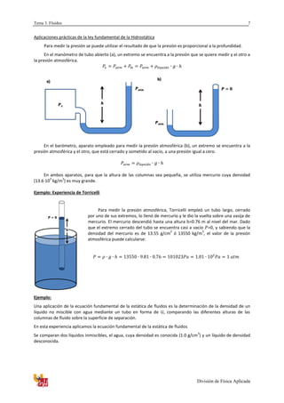 Tema 3. Fluidos
División de Física Aplicada
7
Aplicaciones prácticas de la ley fundamental de la Hidrostática
Para medir la presión se puede utilizar el resultado de que la presión es proporcional a la profundidad.
En el manómetro de tubo abierto (a), un extremo se encuentra a la presión que se quiere medir y el otro a
la presión atmosférica.
En el barómetro, aparato empleado para medir la presión atmosférica (b), un extremo se encuentra a la
presión atmosférica y el otro, que está cerrado y sometido al vacío, a una presión igual a cero.
En ambos aparatos, para que la altura de las columnas sea pequeña, se utiliza mercurio cuya densidad
(13.6·10
3
kg/m
3
) es muy grande.
Ejemplo: Experiencia de Torricelli
Para medir la presión atmosférica, Torricelli empleó un tubo largo, cerrado
por uno de sus extremos, lo llenó de mercurio y le dio la vuelta sobre una vasija de
mercurio. El mercurio descendió hasta una altura =0.76 m al nivel del mar. Dado
que el extremo cerrado del tubo se encuentra casi a vacío =0, y sabiendo que la
densidad del mercurio es de 13.55 g/cm
3
ó 13550 kg/m
3
, el valor de la presión
atmosférica puede calcularse:
Ejemplo:
Una aplicación de la ecuación fundamental de la estática de fluidos es la determinación de la densidad de un
líquido no miscible con agua mediante un tubo en forma de U, comparando las diferentes alturas de las
columnas de fluido sobre la superficie de separación.
En esta experiencia aplicamos la ecuación fundamental de la estática de fluidos
Se comparan dos líquidos inmiscibles, el agua, cuya densidad es conocida (1.0 g/cm
3
) y un líquido de densidad
desconocida.
b)
a)
 