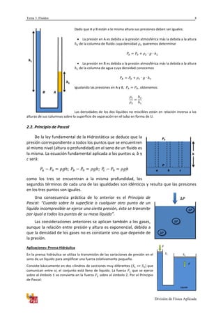 Tema 3. Fluidos
División de Física Aplicada
8
Dado que A y B están a la misma altura sus presiones deben ser iguales:
 La presión en A es debida a la presión atmosférica más la debida a la altura
de la columna de fluido cuya densidad queremos determinar
 La presión en B es debida a la presión atmosférica más la debida a la altura
de la columna de agua cuya densidad conocemos
Igualando las presiones en A y B, , obtenemos
Las densidades de los dos líquidos no miscibles están en relación inversa a las
alturas de sus columnas sobre la superficie de separación en el tubo en forma de U.
2.2. Principio de Pascal
De la ley fundamental de la Hidrostática se deduce que la
presión correspondiente a todos los puntos que se encuentren
al mismo nivel (altura o profundidad) en el seno de un fluido es
la misma. La ecuación fundamental aplicada a los puntos a, b y
c será:
como los tres se encuentran a la misma profundidad, los
segundos términos de cada una de las igualdades son idénticos y resulta que las presiones
en los tres puntos son iguales.
Una consecuencia práctica de lo anterior es el Principio de
Pascal: “Cuando sobre la superficie o cualquier otro punto de un
líquido incompresible se ejerce una cierta presión, ésta se transmite
por igual a todos los puntos de su masa líquida”.
Las consideraciones anteriores se aplican también a los gases,
aunque la relación entre presión y altura es exponencial, debido a
que la densidad de los gases no es constante sino que depende de
la presión.
Aplicaciones: Prensa Hidráulica
En la prensa hidráulica se utiliza la transmisión de las variaciones de presión en el
seno de un líquido para amplificar una fuerza relativamente pequeña.
Consiste básicamente en dos cilindros de secciones muy diferentes ( << ) que
comunican entre sí; el conjunto está lleno de líquido. La fuerza que se ejerce
sobre el émbolo 1 se convierte en la fuerza sobre el émbolo 2. Por el Principio
de Pascal:
2
1
0
 