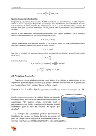 Tema 3. Fluidos
División de Física Aplicada
9
Ejemplo: Elevador hidráulico de coches
Imaginemos que queremos elevar un coche de 2000 kg mediante una presa hidráulica. El radio del primer
émbolo es de 0.012 m y de peso despreciable. El émbolo que eleva el coche tiene un radio de 0.150 m. Suponer
que la diferencia de alturas entre los dos émbolos es de 1.1 m. La prensa hidráulica utiliza un aceite de
densidad 8·10
2
kg/m
3
. ¿Cuál es el módulo de la fuerza ejercida sobre el primer émbolo que permite levantar
el coche?
La fuerza viene determinada por la presión ejercida sobre la parte superior del émbolo 1. De tal forma que
debido a que el émbolo tiene una sección circular se puede escribir:
También podemos relacionar la presión del punto 1º con la del 2º, gracias a la ecuación fundamental de la
hidrostática podemos relacionar las presiones de los dos émbolos
La presión en el émbolo 2 la podemos relacionar con la fuerza ejercida por el coche y la superficie del émbolo
de tal forma
Reordenando, tenemos
2.3. Principio de Arquímedes
Cuando un cuerpo sólido se sumerge en un líquido, la presión en la parte inferior ( ) es
algo mayor que la de la parte superior ( ), que está a menor profundidad, por lo que resulta
una fuerza neta vertical y hacia arriba que se llama empuje.
(9)
donde, es la masa de líquido que desaloja
el cuerpo sólido. Este resultado se conoce como Principio de
Arquímedes: “Un cuerpo sólido, sumergido total o
parcialmente en un fluido, experimenta un empuje vertical
ascendente igual al peso del volumen de líquido que
desaloja”.
El principio de Arquímedes permite determinar la
flotabilidad de cuerpos en fluidos. Para ello se compara el
peso del cuerpo con el empuje que experimenta cuando se
sumerge en el fluido, pudiéndose encontrar tres situaciones posibles:
 