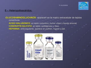 GLUCOSAMINOGLUCANOS:  aparecen en la matriz extracelular de tejidos conectivos. ÁCIDO HIALURÓNICO:  en tejido conjuntivo, humor vítreo y líquido sinovial. CONDROITÍN SULFATO:  en tejido cartilaginoso y óseo. HEPARINA:  anticoagulante, aparece en pulmón, hígado y piel. 8 – Heteropolisacáridos. T3. GLÚCIDOS. 