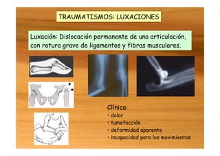 TRAUMATISMOS: LUXACIONES
Luxación: Dislocación permanente de una articulación,
con rotura grave de ligamentos y fibras musculares.
Clínica:
• dolor
• tumefacción
• deformidad aparente
• incapacidad para los movimientos
 
