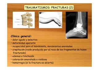 TRAUMATISMOS: FRACTURAS (2)
Clínica general:
• dolor agudo y selectivo
• deformidad aparente
• incapacidad para el movimiento, movimientos anormales
• crepitación (ruido producido por el roce de los fragmentos de hueso
fracturado)
• edemas e hinchazón
• coloración amoratada o violácea
• hemorragia (si la fractura es abierta)
 