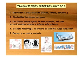 TRAUMATISMOS: PRIMEROS AUXILIOS
1. Inmovilizar la zona afectada (férulas, vendas, pañuelos…)
2. Almohadillar las férulas con gasas
3. Las férulas deben sujetar la zona lesionada, así como
las articulaciones superior e inferior más próximas
4. Si existe hemorragia, lo primero es cohibirla, luego inmovilizar
5. Evacuar a un centro sanitario
 
