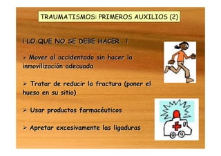 TRAUMATISMOS: PRIMEROS AUXILIOS (2)
¡ LO QUE NO SE DEBE HACER¡ LO QUE NO SE DEBE HACER…… !!
 Mover al accidentado sin hacer laMover al accidentado sin hacer la
inmovilización adecuadainmovilización adecuada
 Tratar de reducir la fractura (poner elTratar de reducir la fractura (poner el
hueso en su sitio)hueso en su sitio)
 Usar productos farmacéuticosUsar productos farmacéuticos
 Apretar excesivamente las ligadurasApretar excesivamente las ligaduras
 