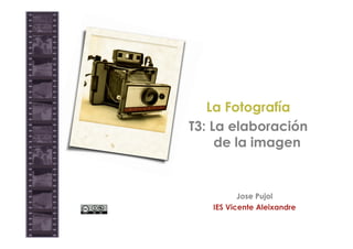 La Fotografía
T3: La elaboración
     de la imagen


          Jose Pujol
   IES Vicente Aleixandre
 